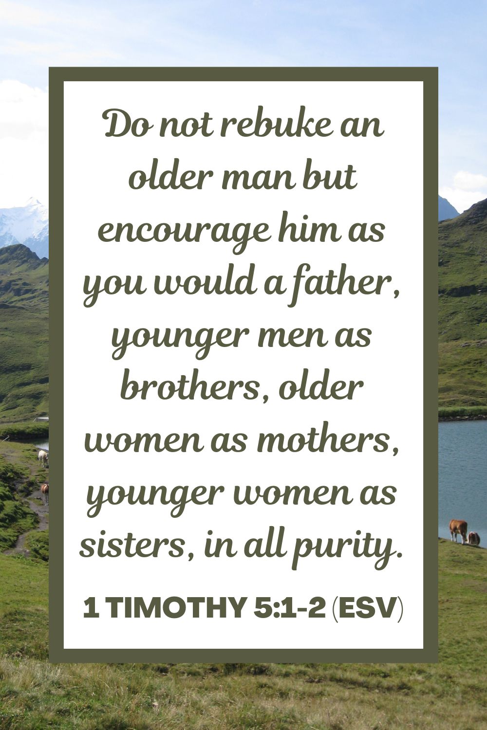 Do not rebuke an older man but encourage him as you would a father, younger men as brothers, older women as mothers, younger women as sisters, in all purity. - 1 Timothy 5:1-2 (ESV)