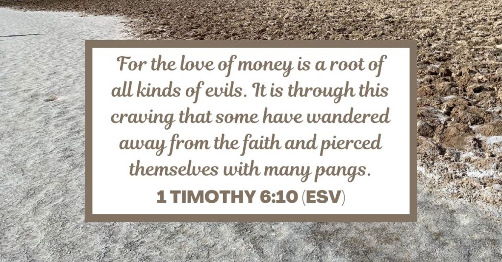 For the love of money is a root of all kinds of evils. It is through this craving that some have wandered away from the faith and pierced themselves with many pangs. - 1 Timothy 6:10 (ESV)