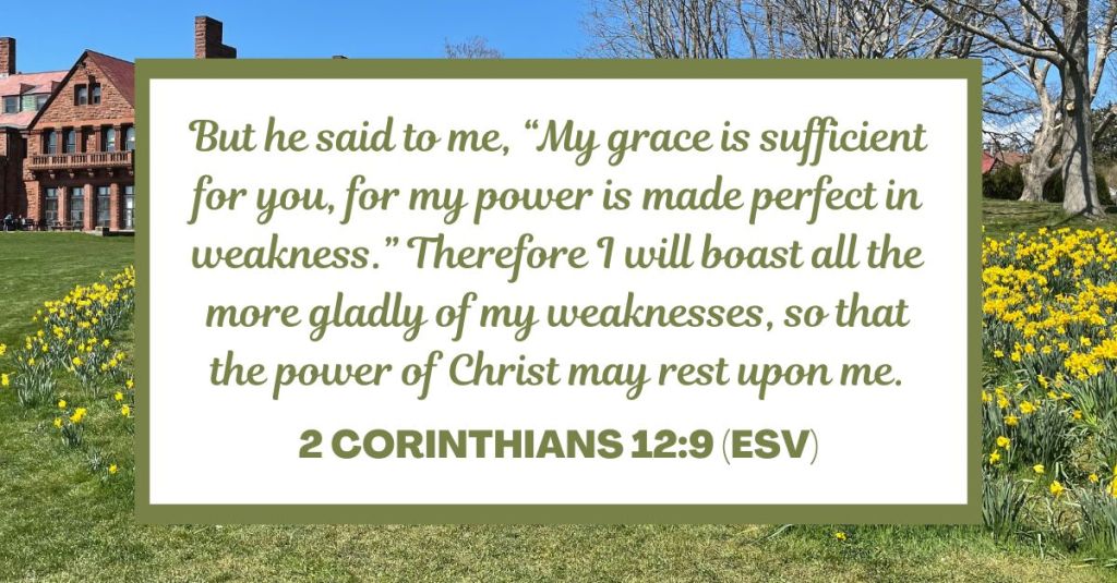 But he said to me, “My grace is sufficient for you, for my power is made perfect in weakness.” Therefore I will boast all the more gladly of my weaknesses, so that the power of Christ may rest upon me. - 2 Corinthians 12:9 (ESV)