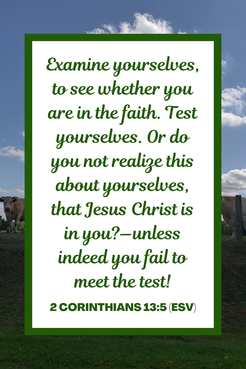 Examine yourselves, to see whether you are in the faith. Test yourselves. Or do you not realize this about yourselves, that Jesus Christ is in you?—unless indeed you fail to meet the test! - 2 Corinthians 13:5 (ESV)