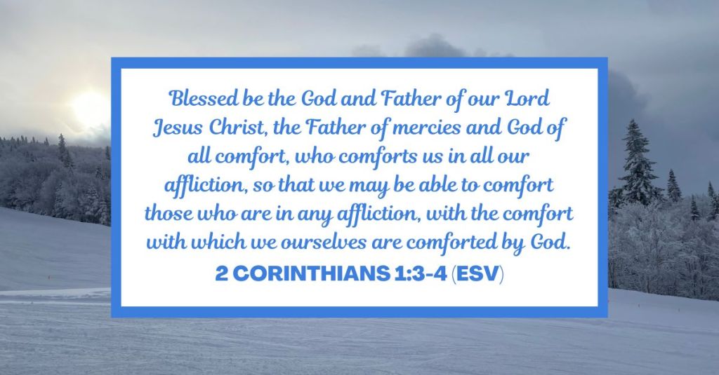 Blessed be the God and Father of our Lord Jesus Christ, the Father of mercies and God of all comfort, who comforts us in all our affliction, so that we may be able to comfort those who are in any affliction, with the comfort with which we ourselves are comforted by God. - 2 Corinthians 1:3-4 (ESV)