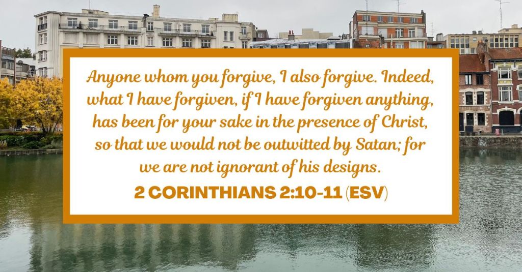 Anyone whom you forgive, I also forgive. Indeed, what I have forgiven, if I have forgiven anything, has been for your sake in the presence of Christ, so that we would not be outwitted by Satan; for we are not ignorant of his designs. - 2 Corinthians 2:10-11 (ESV)