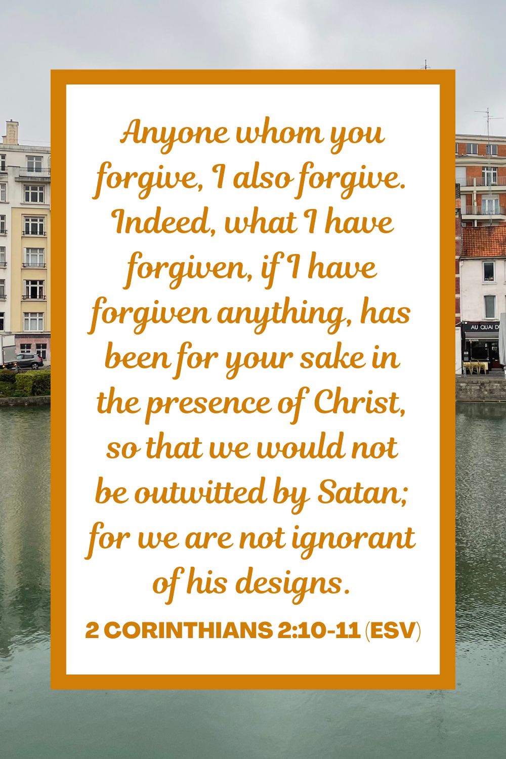 Anyone whom you forgive, I also forgive. Indeed, what I have forgiven, if I have forgiven anything, has been for your sake in the presence of Christ, so that we would not be outwitted by Satan; for we are not ignorant of his designs. - 2 Corinthians 2:10-11 (ESV)