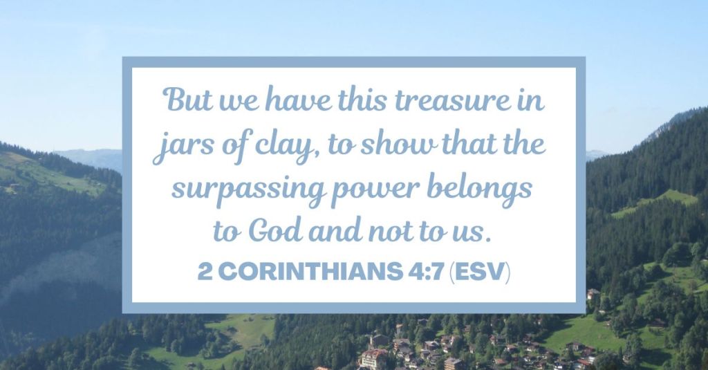 But we have this treasure in jars of clay, to show that the surpassing power belongs to God and not to us. - 2 Corinthians 4:7 (ESV)