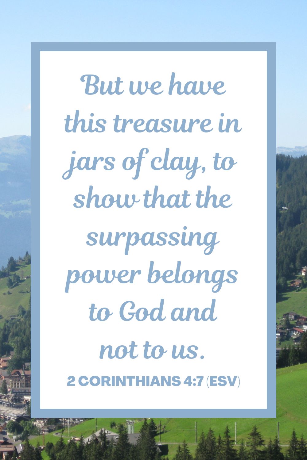 But we have this treasure in jars of clay, to show that the surpassing power belongs to God and not to us. - 2 Corinthians 4:7 (ESV)