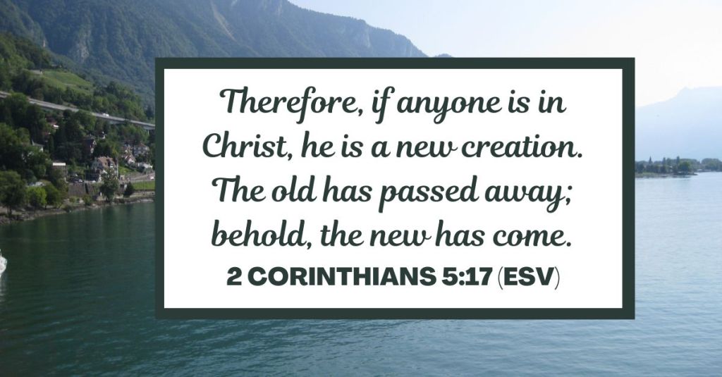 Therefore, if anyone is in Christ, he is a new creation. The old has passed away; behold, the new has come. - 2 Corinthians 5:17 (ESV)