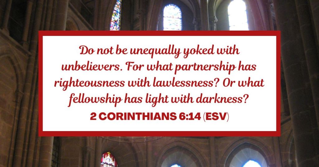 Do not be unequally yoked with unbelievers. For what partnership has righteousness with lawlessness? Or what fellowship has light with darkness? - 2 Corinthians 6:14 (ESV)