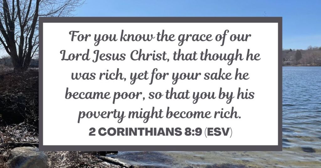 For you know the grace of our Lord Jesus Christ, that though he was rich, yet for your sake he became poor, so that you by his poverty might become rich. - 2 Corinthians 8:9 (ESV)