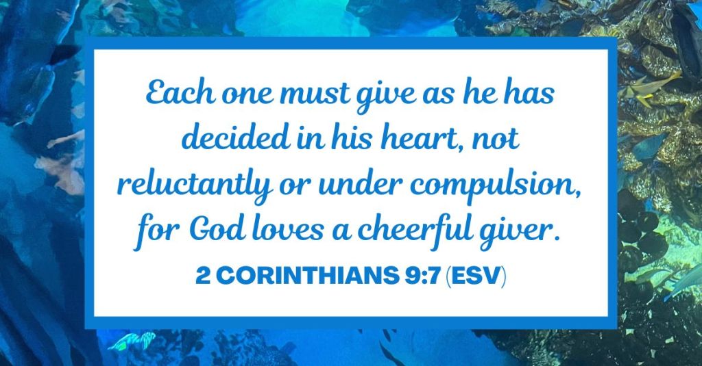 Each one must give as he has decided in his heart, not reluctantly or under compulsion, for God loves a cheerful giver. - 2 Corinthians 9:7 (ESV)