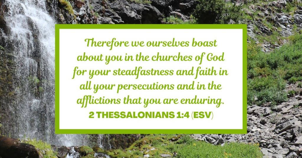Therefore we ourselves boast about you in the churches of God for your steadfastness and faith in all your persecutions and in the afflictions that you are enduring. - 2 Thessalonians 1:4 (ESV)