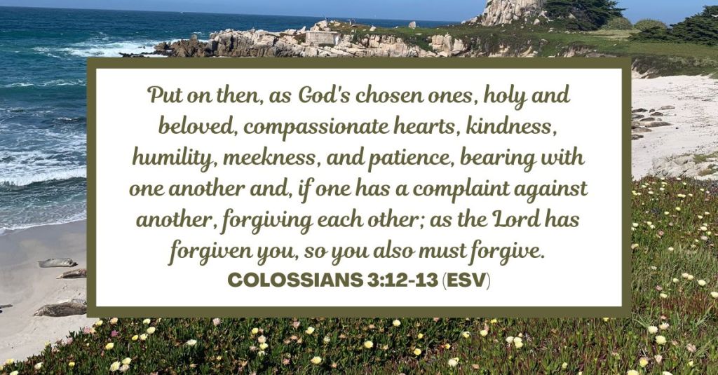 Put on then, as God's chosen ones, holy and beloved, compassionate hearts, kindness, humility, meekness, and patience, bearing with one another and, if one has a complaint against another, forgiving each other; as the Lord has forgiven you, so you also must forgive. - Colossians 3:12-13 (ESV)