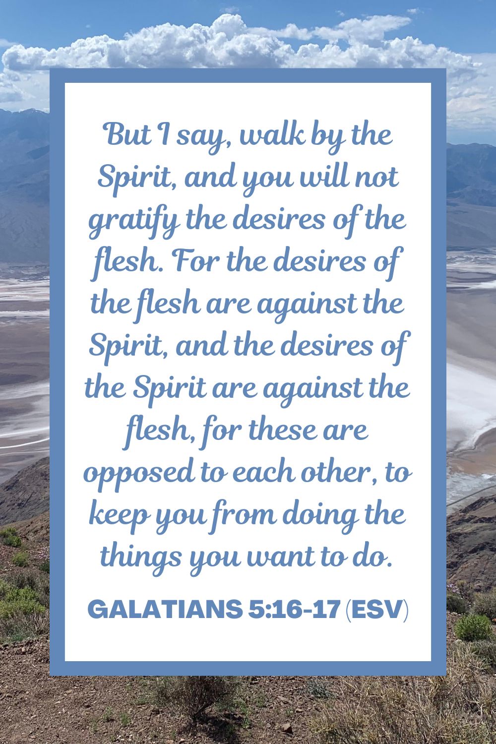 But I say, walk by the Spirit, and you will not gratify the desires of the flesh. For the desires of the flesh are against the Spirit, and the desires of the Spirit are against the flesh, for these are opposed to each other, to keep you from doing the things you want to do. - Galatians 5:16-17 (ESV)