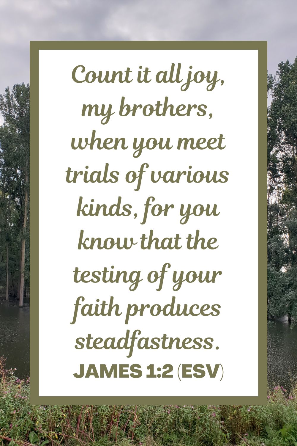 Count it all joy, my brothers, when you meet trials of various kinds, for you know that the testing of your faith produces steadfastness. - James 1:2 (ESV)