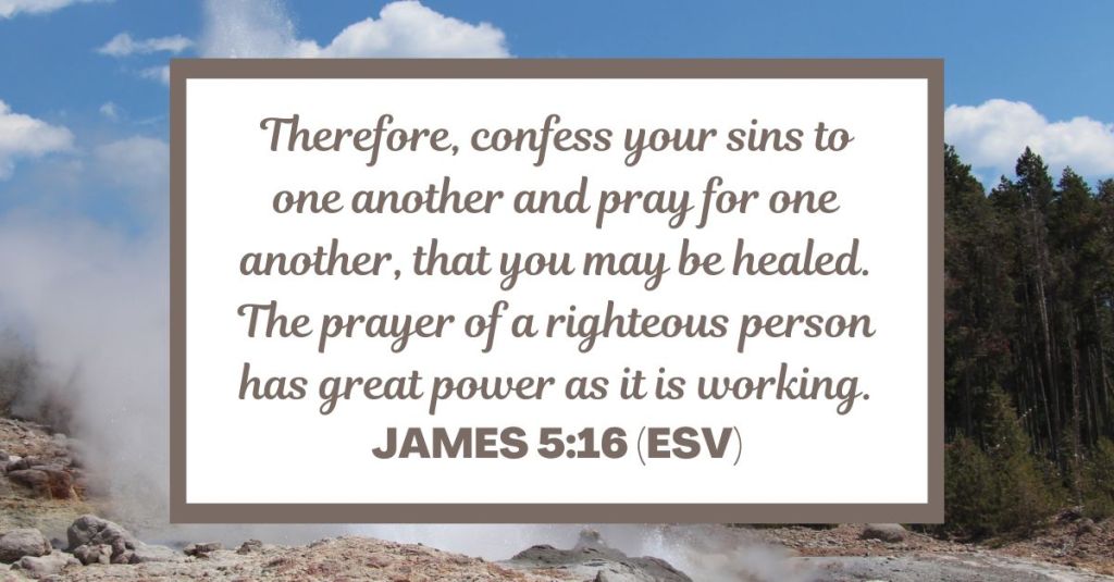 Therefore, confess your sins to one another and pray for one another, that you may be healed. The prayer of a righteous person has great power as it is working. - James 5:16 (ESV)