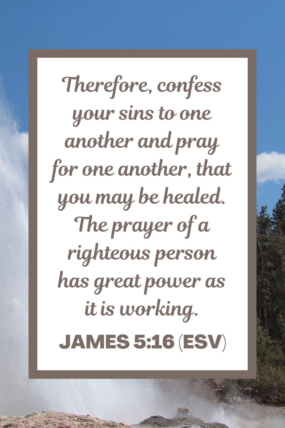 Therefore, confess your sins to one another and pray for one another, that you may be healed. The prayer of a righteous person has great power as it is working. - James 5:16 (ESV)