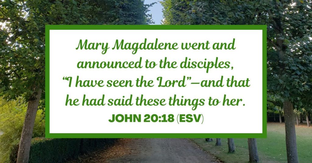 Mary Magdalene went and announced to the disciples, “I have seen the Lord”—and that he had said these things to her. - John 20:18 (ESV)