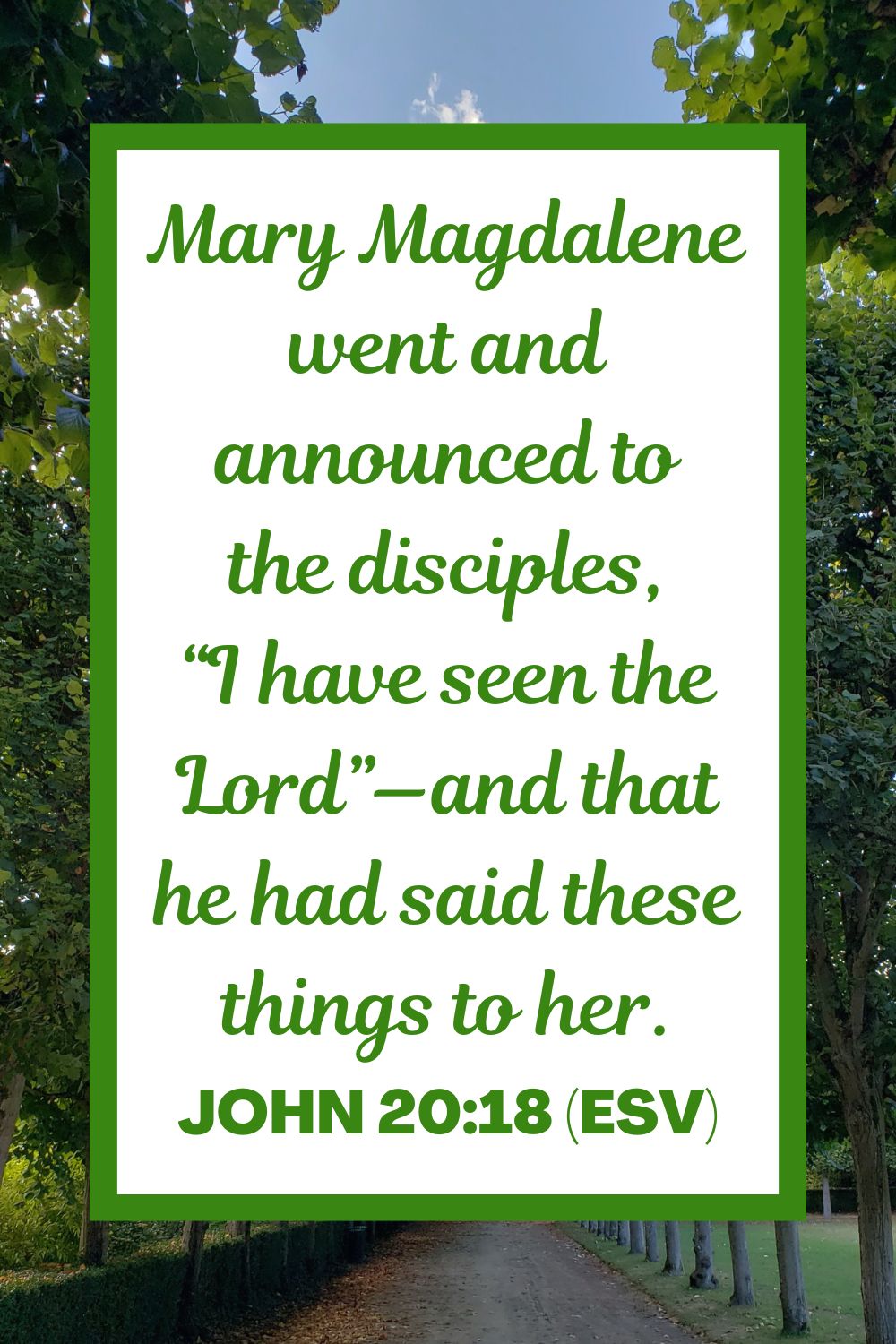 Mary Magdalene went and announced to the disciples, “I have seen the Lord”—and that he had said these things to her. - John 20:18 (ESV)