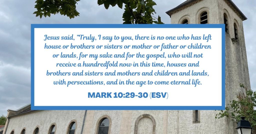 Jesus said, “Truly, I say to you, there is no one who has left house or brothers or sisters or mother or father or children or lands, for my sake and for the gospel, who will not receive a hundredfold now in this time, houses and brothers and sisters and mothers and children and lands, with persecutions, and in the age to come eternal life. - Mark 10:29-30 (ESV)