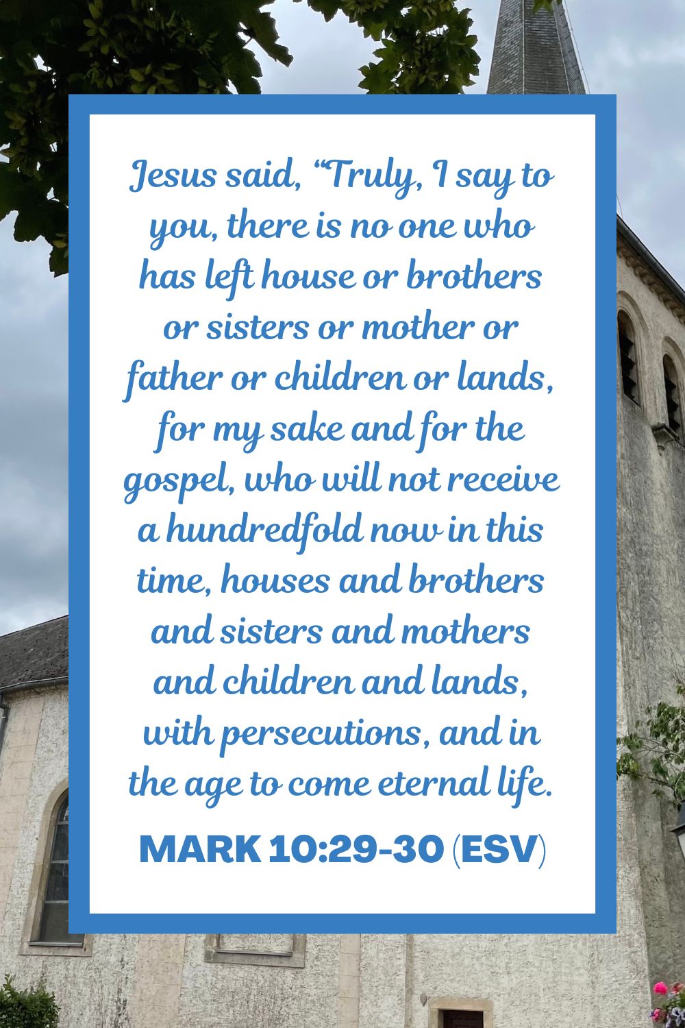 Jesus said, “Truly, I say to you, there is no one who has left house or brothers or sisters or mother or father or children or lands, for my sake and for the gospel, who will not receive a hundredfold now in this time, houses and brothers and sisters and mothers and children and lands, with persecutions, and in the age to come eternal life. - Mark 10:29-30 (ESV)