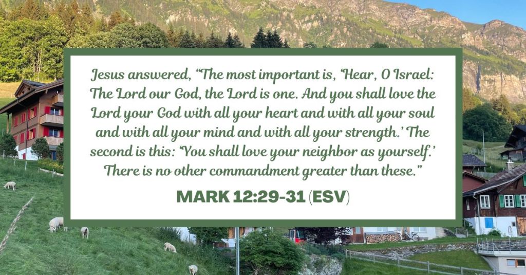 Jesus answered, “The most important is, ‘Hear, O Israel: The Lord our God, the Lord is one. And you shall love the Lord your God with all your heart and with all your soul and with all your mind and with all your strength.’ The second is this: ‘You shall love your neighbor as yourself.’ There is no other commandment greater than these.” - Mark 12:29-31 (ESV)