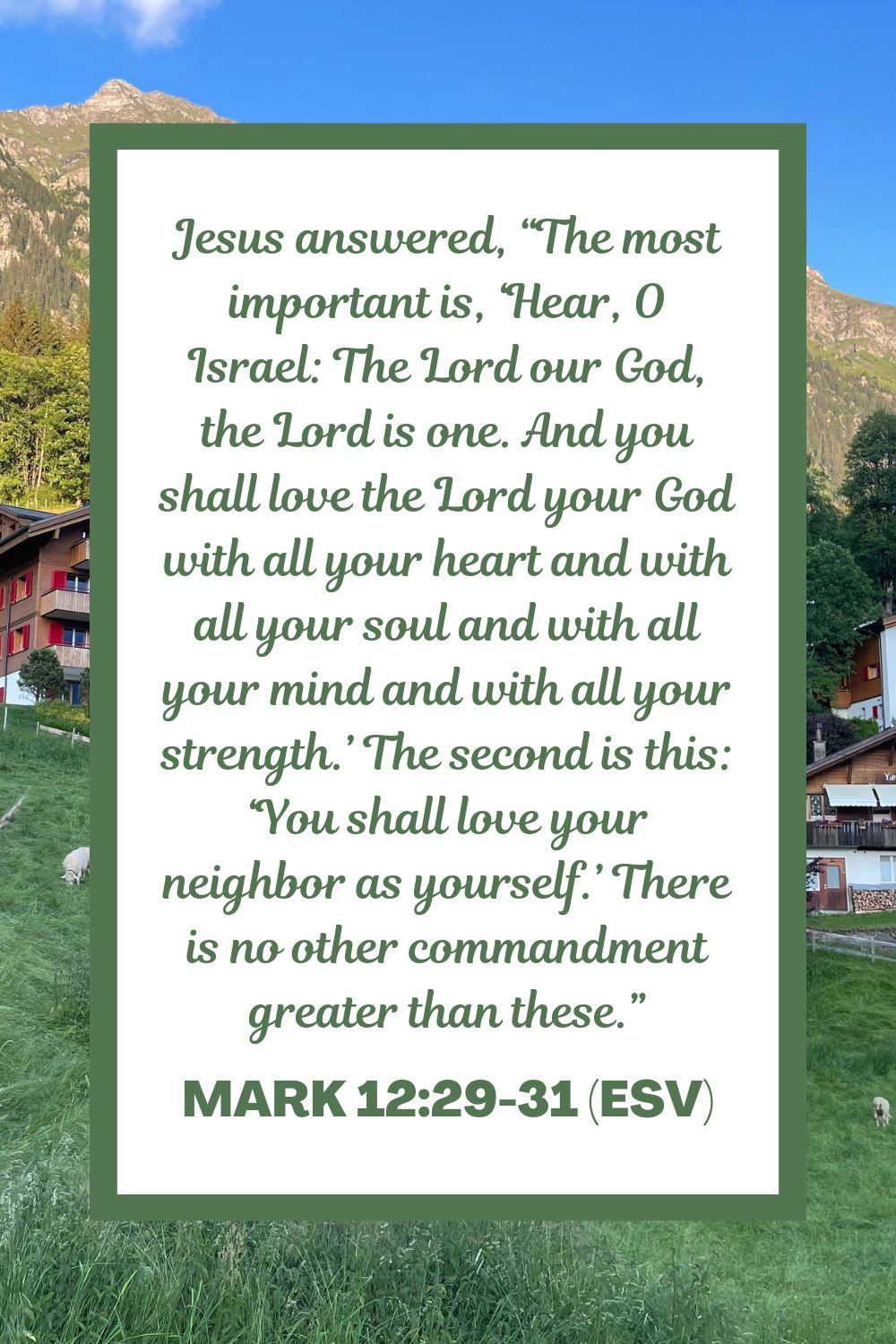 Jesus answered, “The most important is, ‘Hear, O Israel: The Lord our God, the Lord is one. And you shall love the Lord your God with all your heart and with all your soul and with all your mind and with all your strength.’ The second is this: ‘You shall love your neighbor as yourself.’ There is no other commandment greater than these.” - Mark 12:29-31 (ESV)