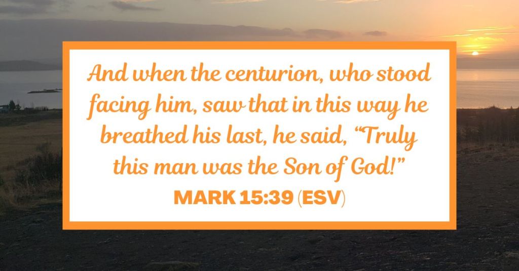 And when the centurion, who stood facing him, saw that in this way he breathed his last, he said, “Truly this man was the Son of God!” - Mark 15:39 (ESV)