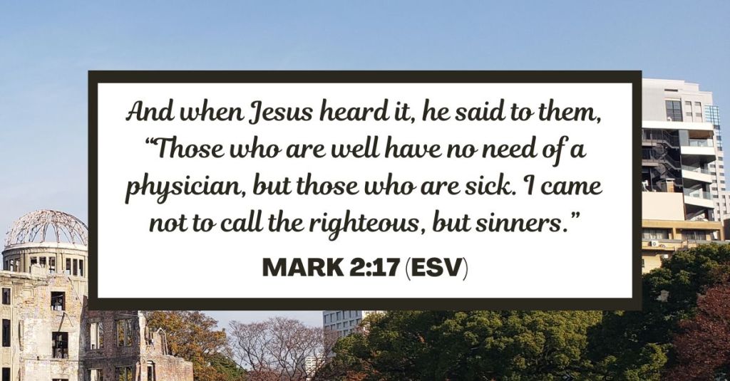 And when Jesus heard it, he said to them, “Those who are well have no need of a physician, but those who are sick. I came not to call the righteous, but sinners.” - Mark 2:17 (ESV)