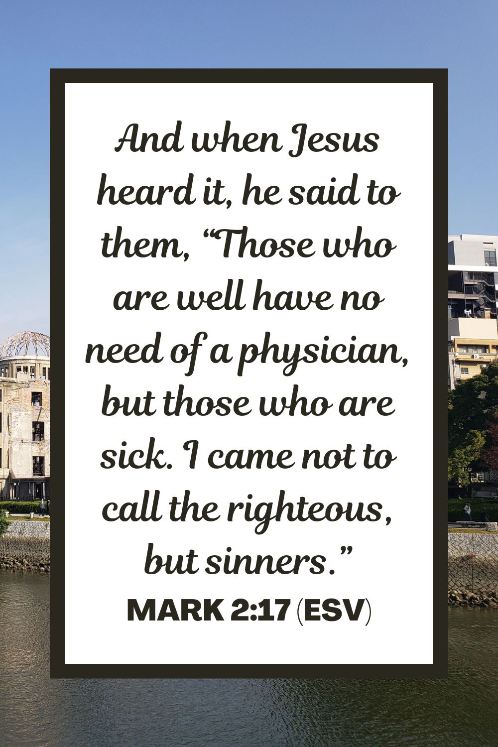 And when Jesus heard it, he said to them, “Those who are well have no need of a physician, but those who are sick. I came not to call the righteous, but sinners.” - Mark 2:17 (ESV)