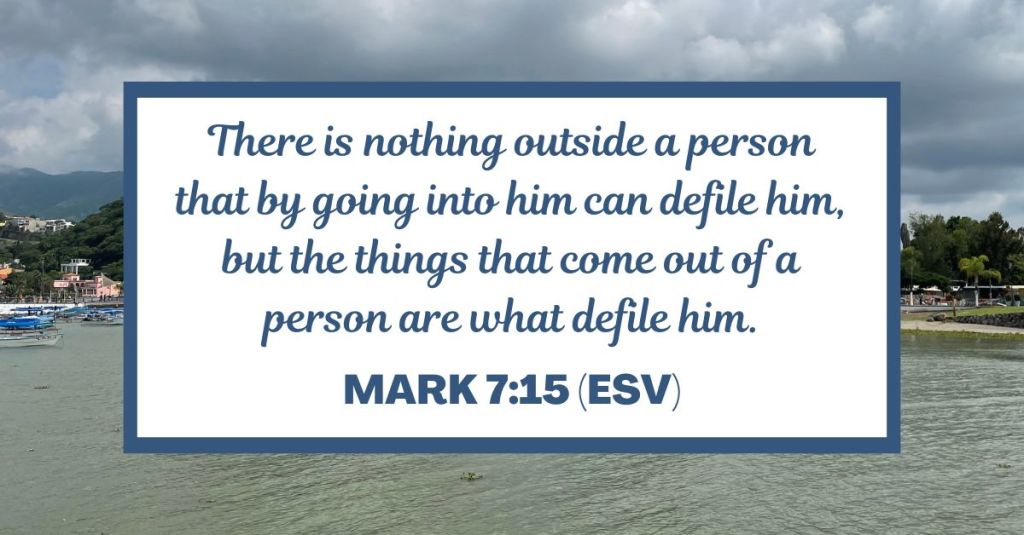 There is nothing outside a person that by going into him can defile him, but the things that come out of a person are what defile him. - Mark 7:15 (ESV)