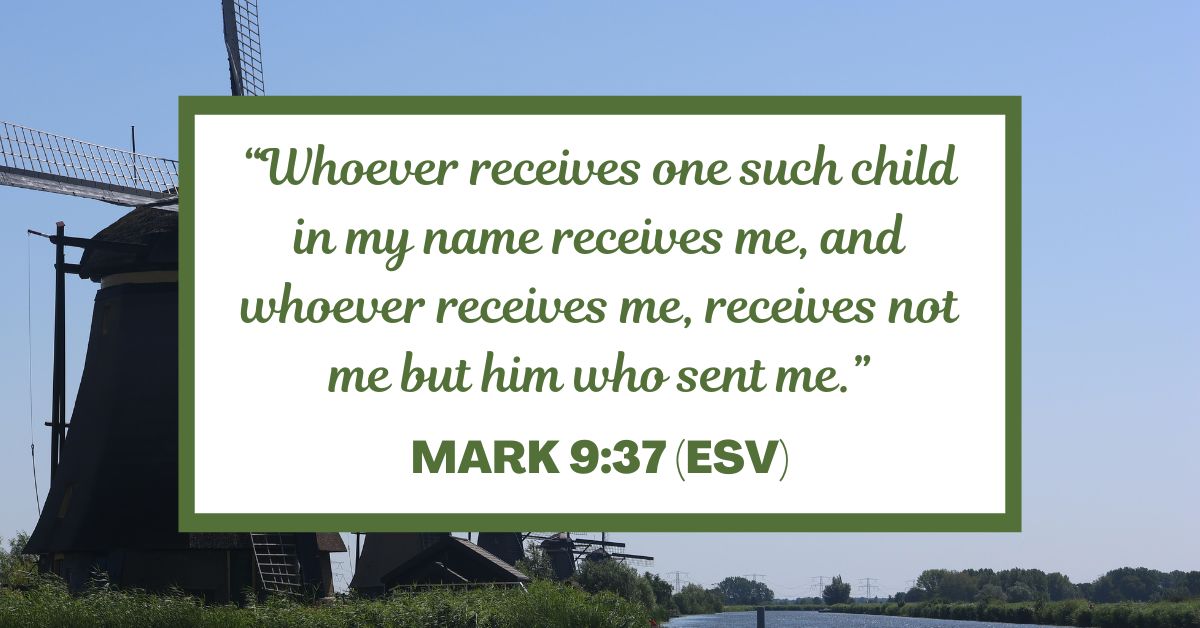 “Whoever receives one such child in my name receives me, and whoever receives me, receives not me but him who sent me.” - Mark 9:37 (ESV)