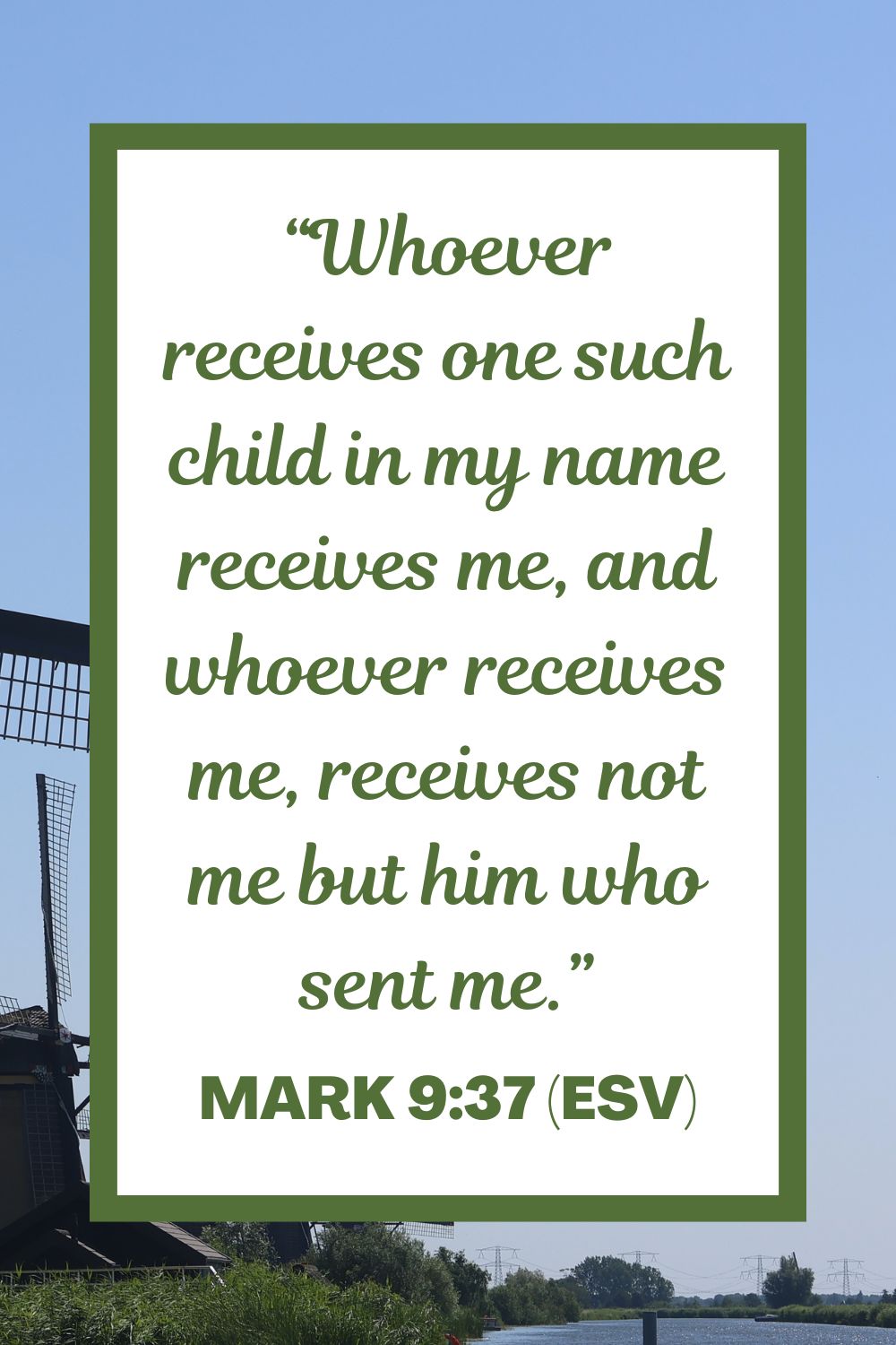 “Whoever receives one such child in my name receives me, and whoever receives me, receives not me but him who sent me.” - Mark 9:37 (ESV)