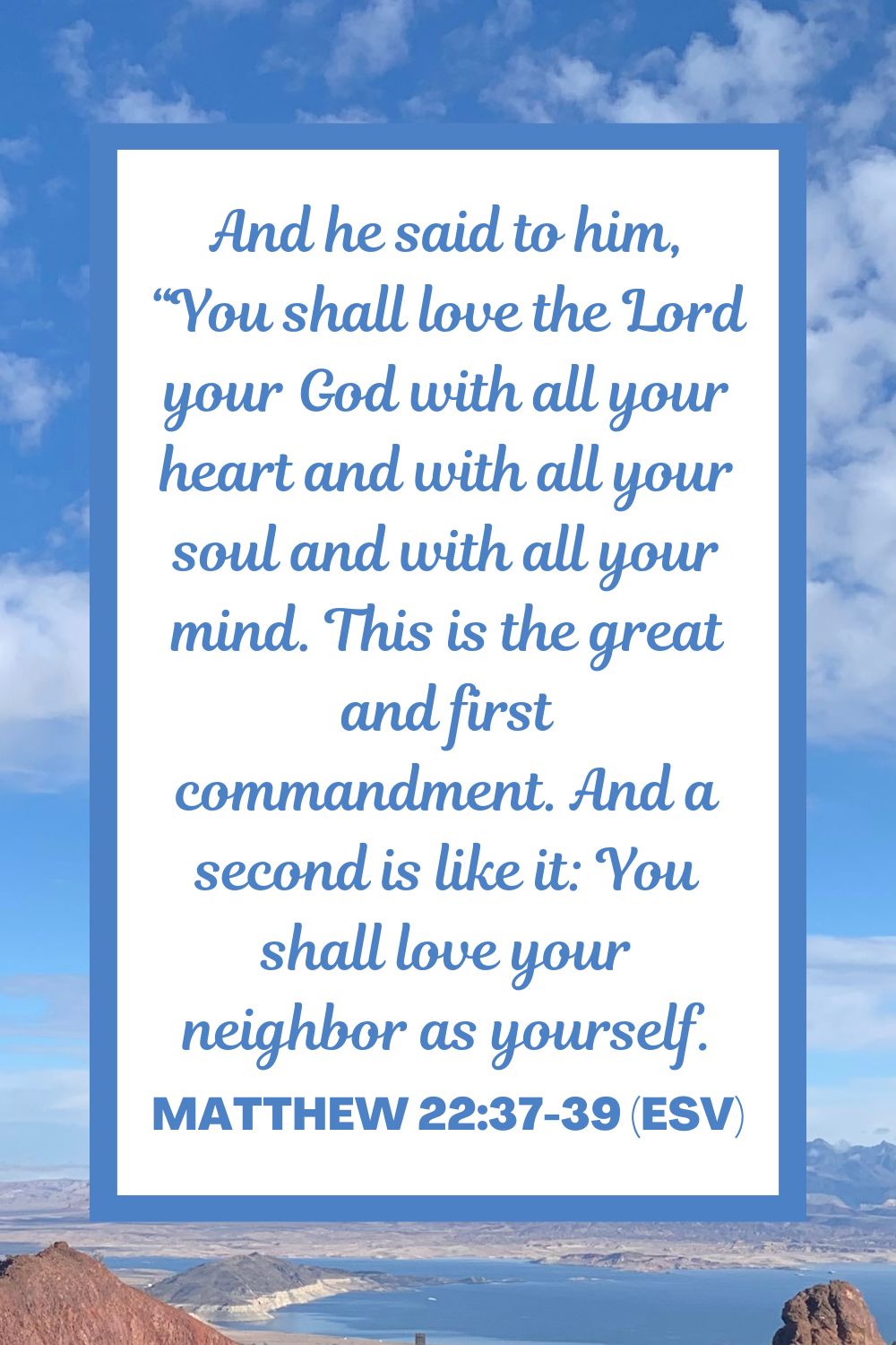 And he said to him, “You shall love the Lord your God with all your heart and with all your soul and with all your mind. This is the great and first commandment. And a second is like it: You shall love your neighbor as yourself. - Matthew 22:37-39 (ESV)