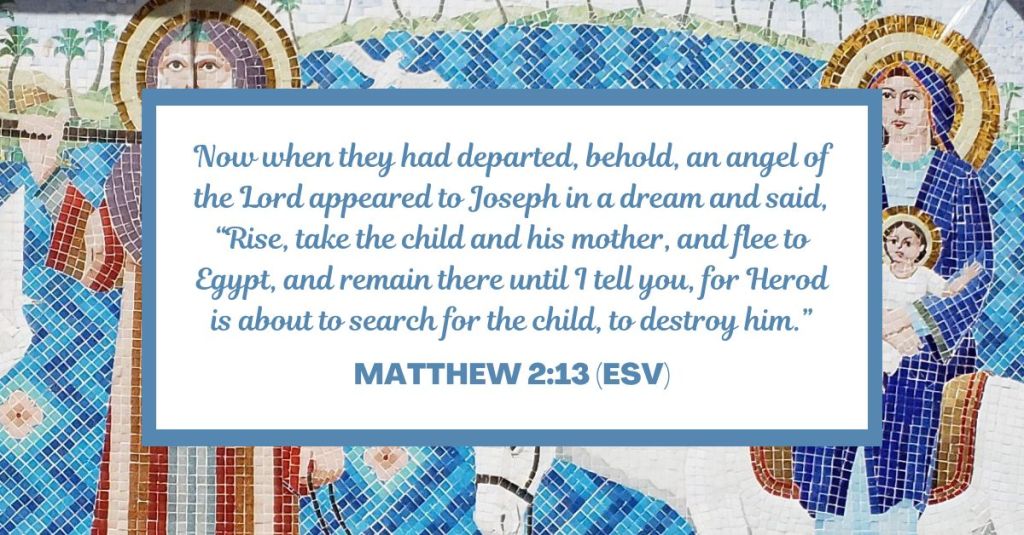 Now when they had departed, behold, an angel of the Lord appeared to Joseph in a dream and said, “Rise, take the child and his mother, and flee to Egypt, and remain there until I tell you, for Herod is about to search for the child, to destroy him.” - Matthew 2:13 (ESV)