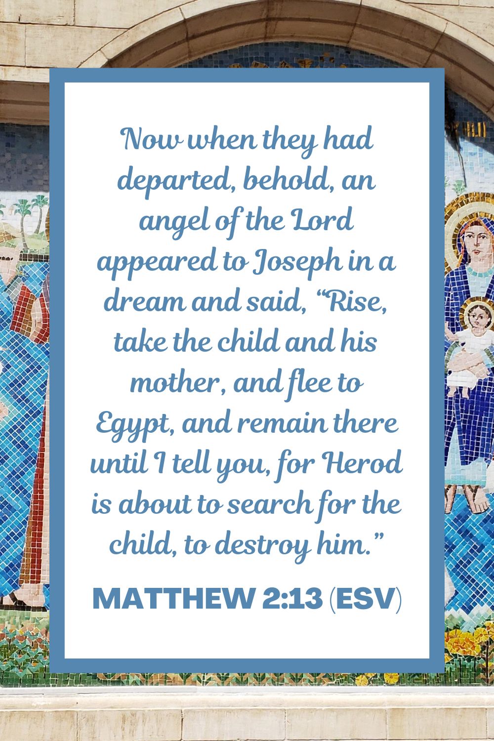 Now when they had departed, behold, an angel of the Lord appeared to Joseph in a dream and said, “Rise, take the child and his mother, and flee to Egypt, and remain there until I tell you, for Herod is about to search for the child, to destroy him.” - Matthew 2:13 (ESV)