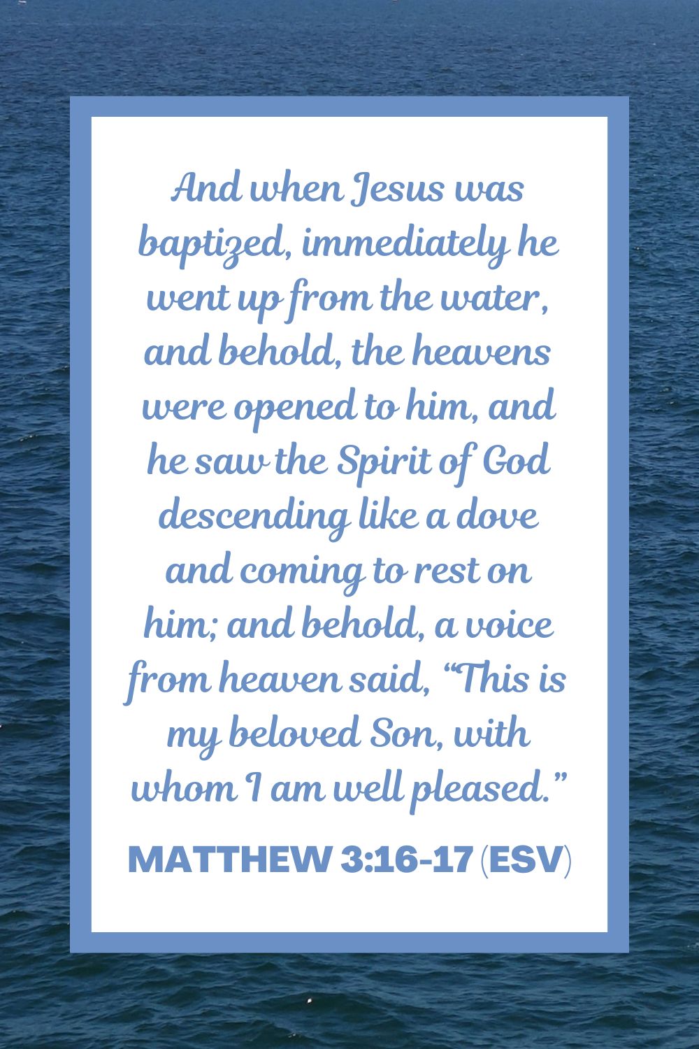 And when Jesus was baptized, immediately he went up from the water, and behold, the heavens were opened to him, and he saw the Spirit of God descending like a dove and coming to rest on him; and behold, a voice from heaven said, “This is my beloved Son, with whom I am well pleased.” - Matthew 3:16-17 (ESV)