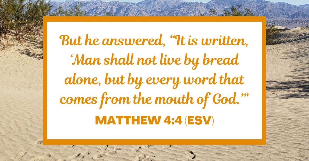 But he answered, “It is written, ‘Man shall not live by bread alone, but by every word that comes from the mouth of God.’” - Matthew 4:4 (ESV)