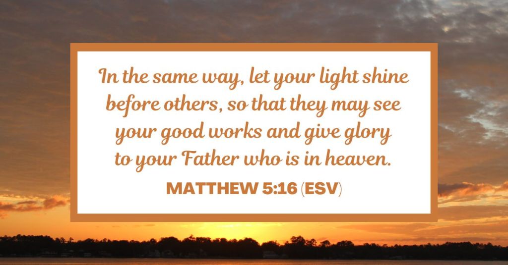 In the same way, let your light shine before others, so that they may see your good works and give glory to your Father who is in heaven. - Matthew 5:16 (ESV)
