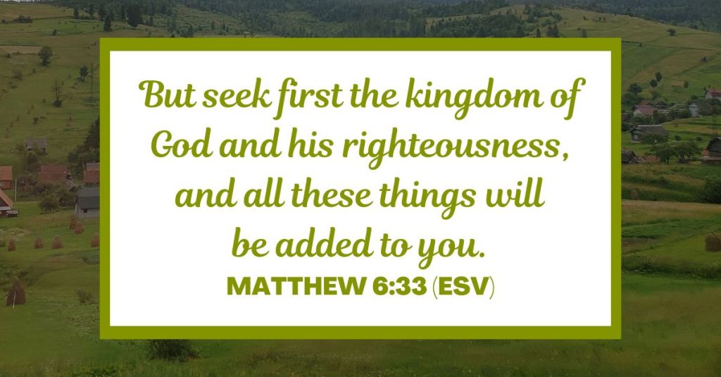 But seek first the kingdom of God and his righteousness, and all these things will be added to you. - Matthew 6:33 (ESV)