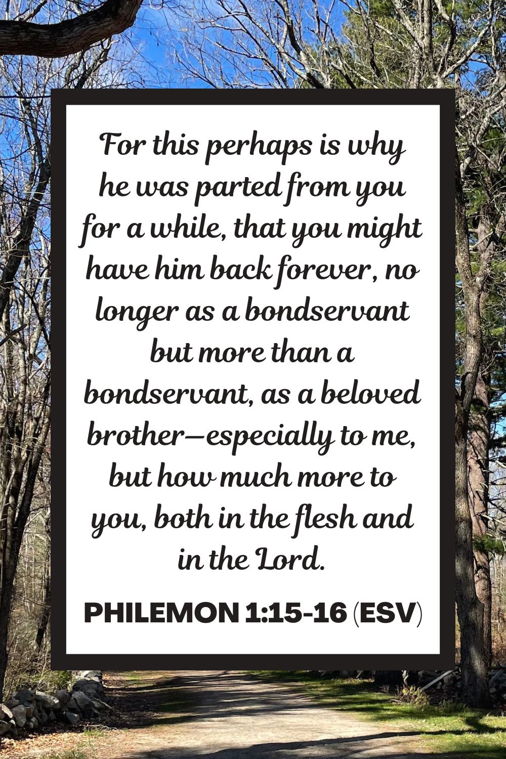 For this perhaps is why he was parted from you for a while, that you might have him back forever, no longer as a bondservant but more than a bondservant, as a beloved brother—especially to me, but how much more to you, both in the flesh and in the Lord. - Philemon 1:15-16 (ESV)