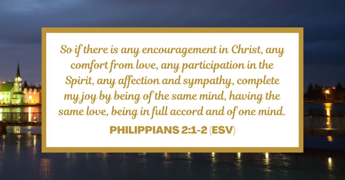 So if there is any encouragement in Christ, any comfort from love, any participation in the Spirit, any affection and sympathy, complete my joy by being of the same mind, having the same love, being in full accord and of one mind. - Philippians 2:1-2 (ESV)