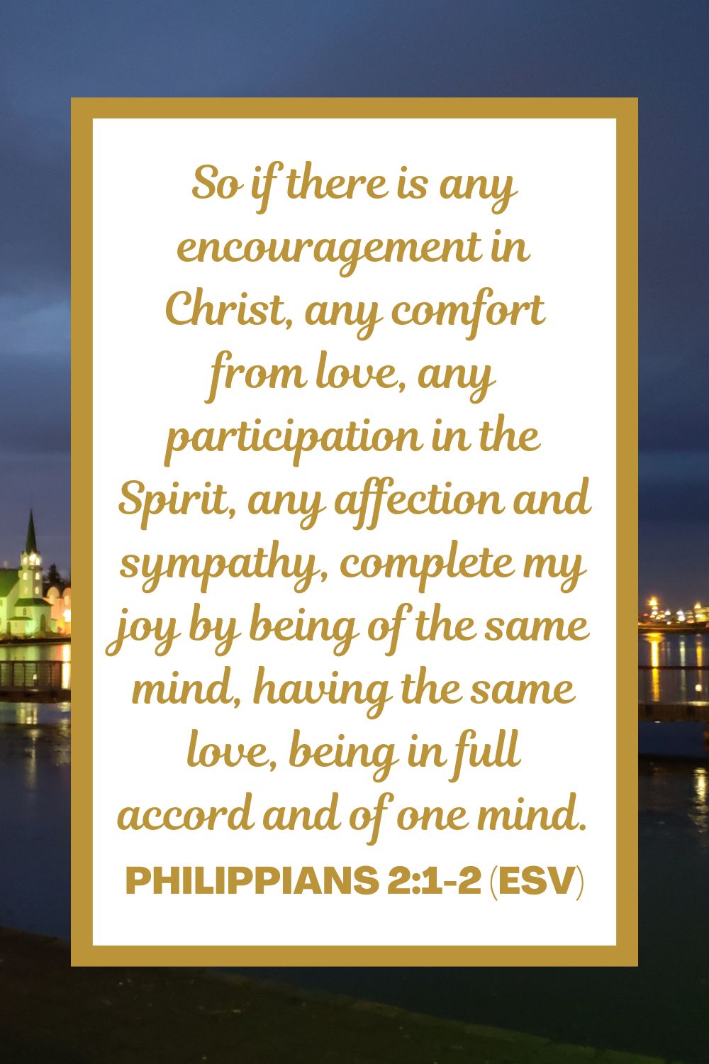 So if there is any encouragement in Christ, any comfort from love, any participation in the Spirit, any affection and sympathy, complete my joy by being of the same mind, having the same love, being in full accord and of one mind. - Philippians 2:1-2 (ESV)