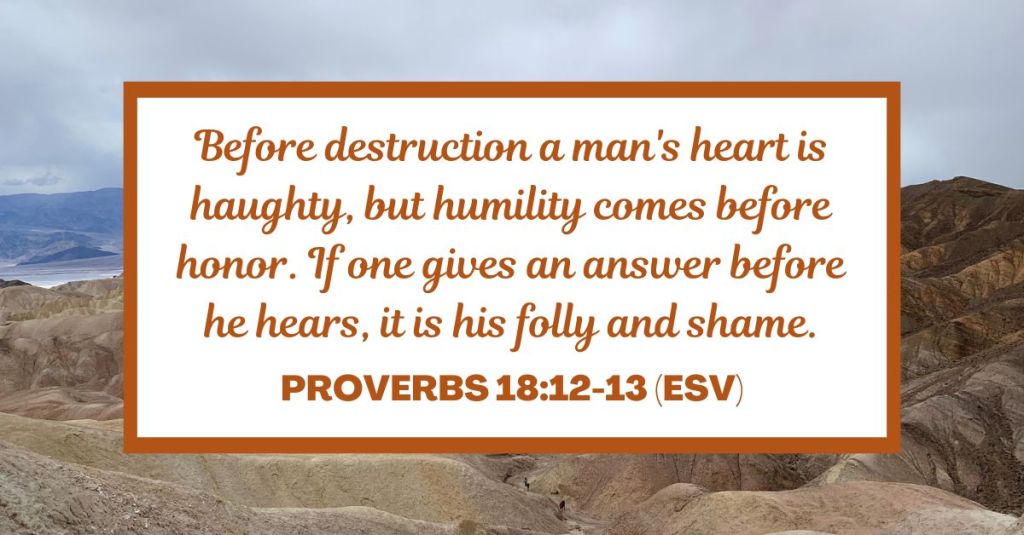 Before destruction a man's heart is haughty, but humility comes before honor. If one gives an answer before he hears, it is his folly and shame. - Proverbs 18:12-13 (ESV)