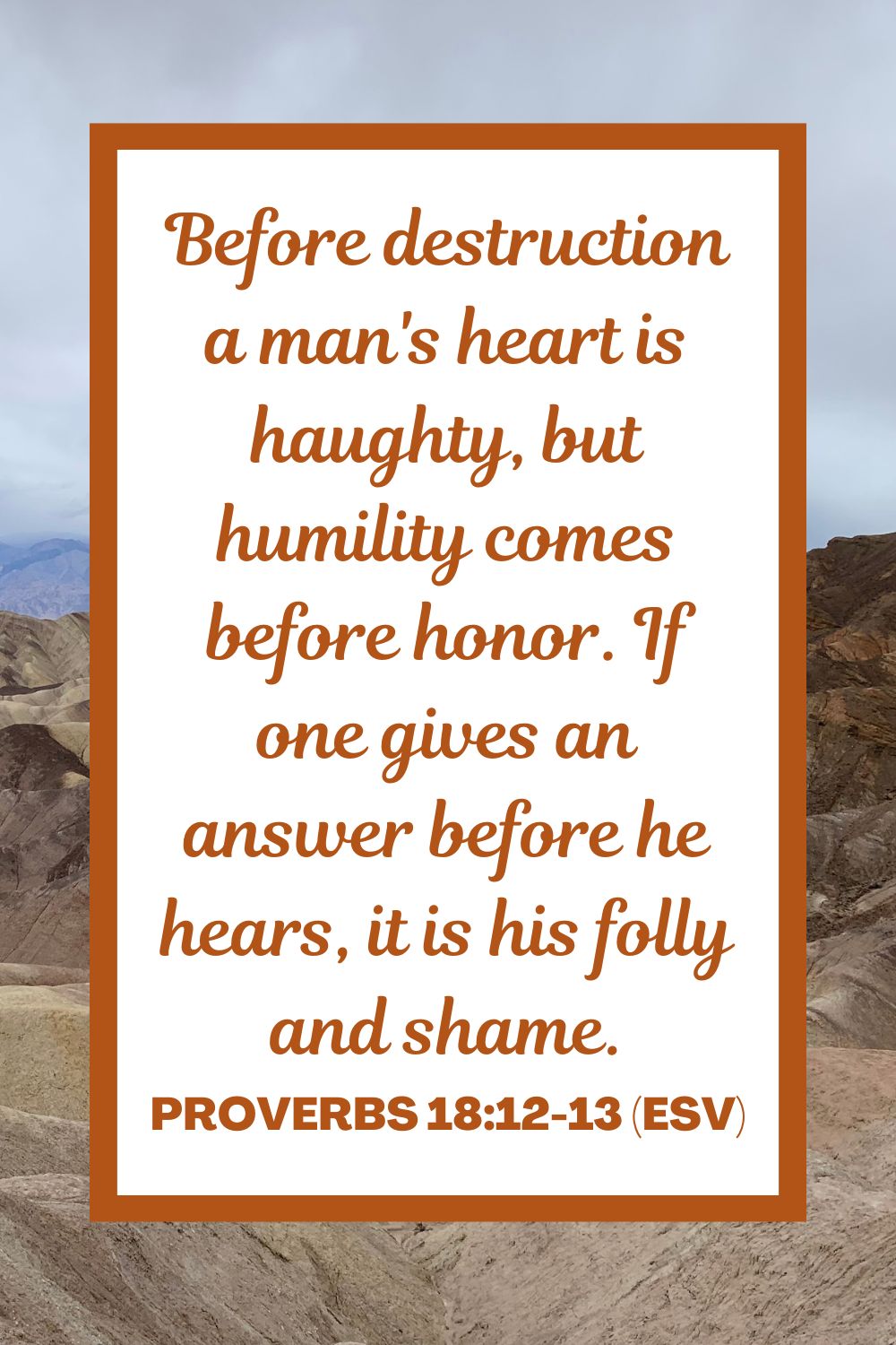 Before destruction a man's heart is haughty, but humility comes before honor. If one gives an answer before he hears, it is his folly and shame. - Proverbs 18:12-13 (ESV)