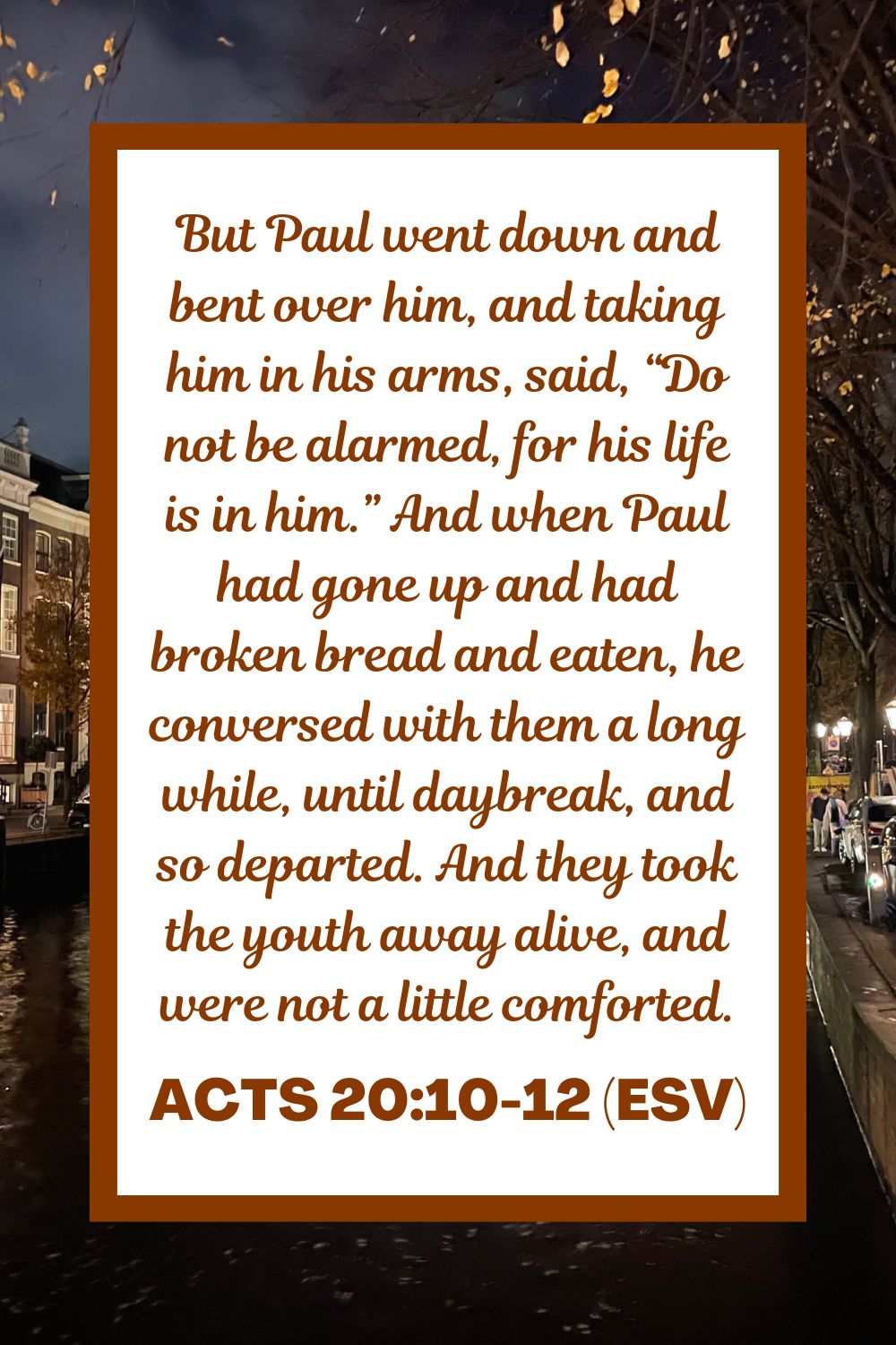 Acts 20:10-12 (ESV): But Paul went down and bent over him, and taking him in his arms, said, “Do not be alarmed, for his life is in him.” And when Paul had gone up and had broken bread and eaten, he conversed with them a long while, until daybreak, and so departed. And they took the youth away alive, and were not a little comforted.