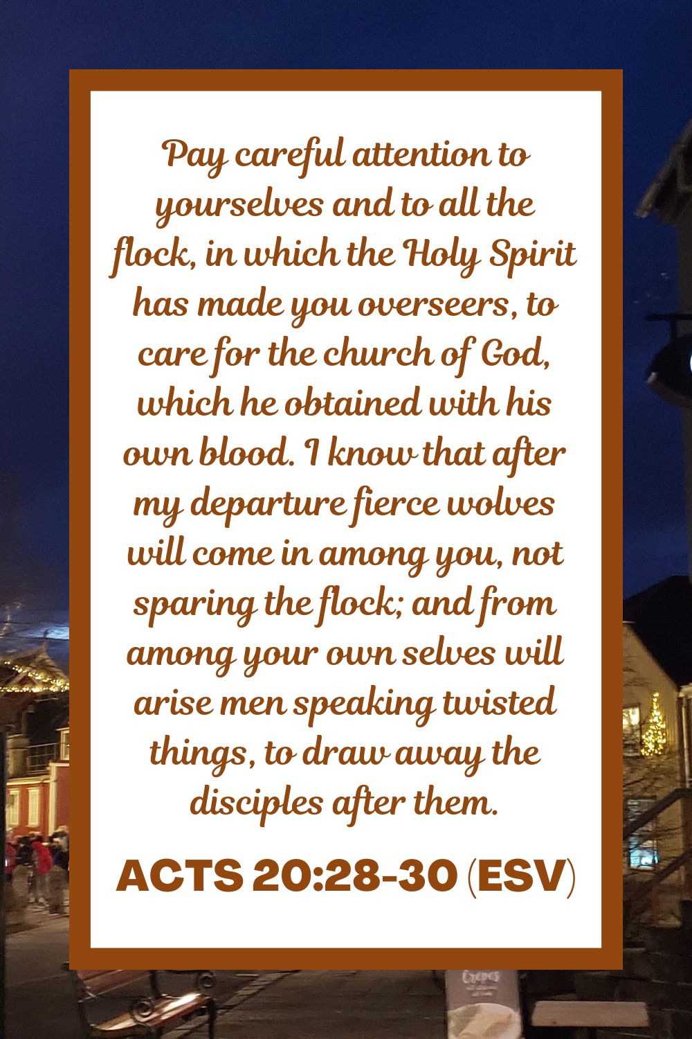 Acts 20:28-30 (ESV): Pay careful attention to yourselves and to all the flock, in which the Holy Spirit has made you overseers, to care for the church of God, which he obtained with his own blood. I know that after my departure fierce wolves will come in among you, not sparing the flock; and from among your own selves will arise men speaking twisted things, to draw away the disciples after them.