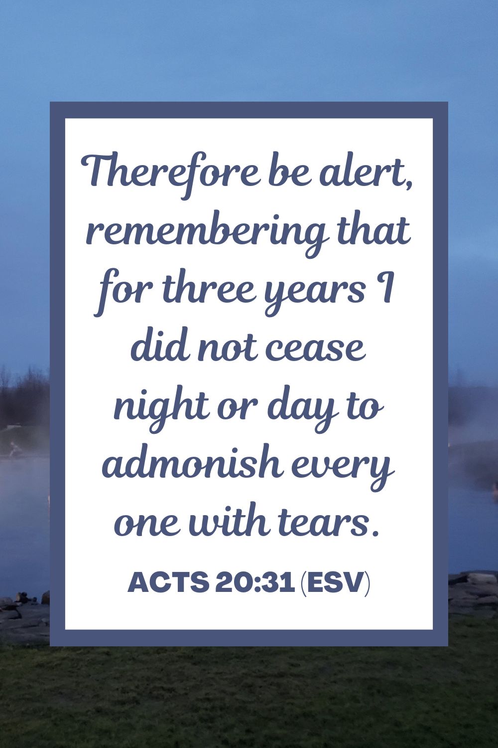 Acts 20:31 (ESV): Therefore be alert, remembering that for three years I did not cease night or day to admonish every one with tears.