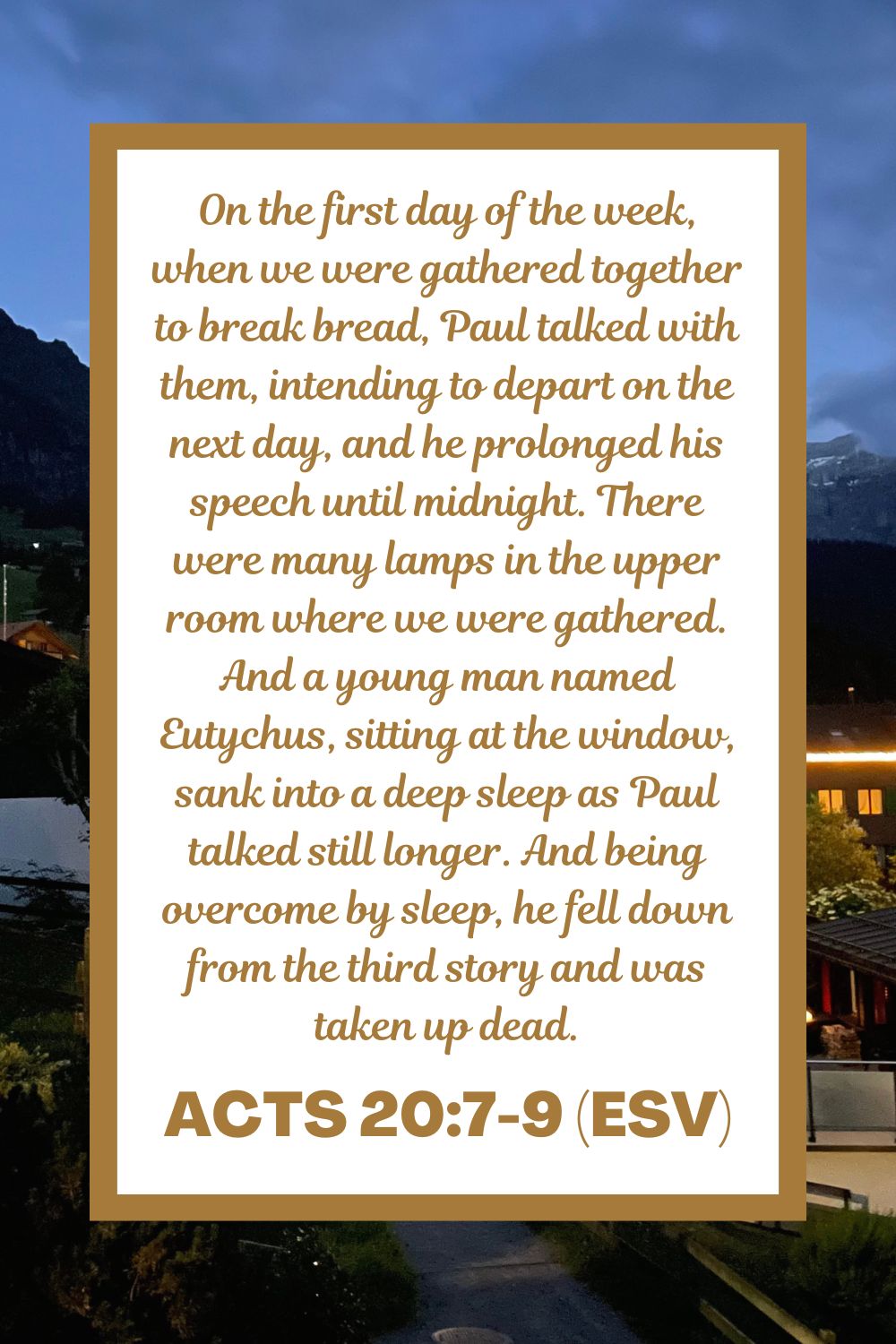 Acts 20:7-9 (ESV): On the first day of the week, when we were gathered together to break bread, Paul talked with them, intending to depart on the next day, and he prolonged his speech until midnight. There were many lamps in the upper room where we were gathered. And a young man named Eutychus, sitting at the window, sank into a deep sleep as Paul talked still longer. And being overcome by sleep, he fell down from the third story and was taken up dead.