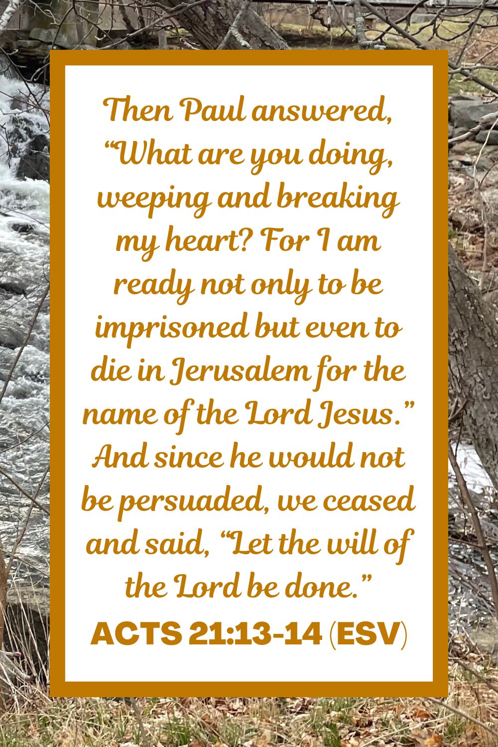 Acts 21:13-14 (ESV): Then Paul answered, “What are you doing, weeping and breaking my heart? For I am ready not only to be imprisoned but even to die in Jerusalem for the name of the Lord Jesus.” And since he would not be persuaded, we ceased and said, “Let the will of the Lord be done.”