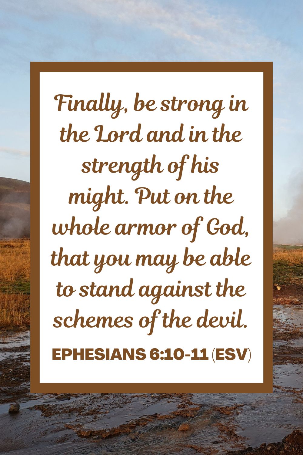Ephesians 6:10-11 (ESV): Finally, be strong in the Lord and in the strength of his might. Put on the whole armor of God, that you may be able to stand against the schemes of the devil.