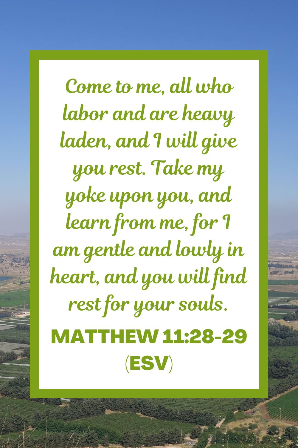 Matthew 11:28-29 (ESV): Come to me, all who labor and are heavy laden, and I will give you rest. Take my yoke upon you, and learn from me, for I am gentle and lowly in heart, and you will find rest for your souls.